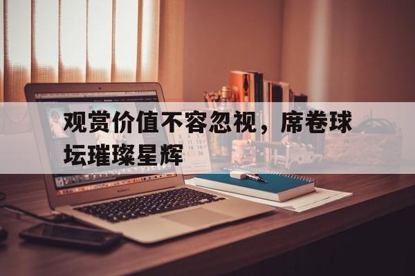 DB体育-观赏价值不容忽视，席卷球坛璀璨星辉(一颗璀璨夺目的明珠在汉水之滨大放异彩)